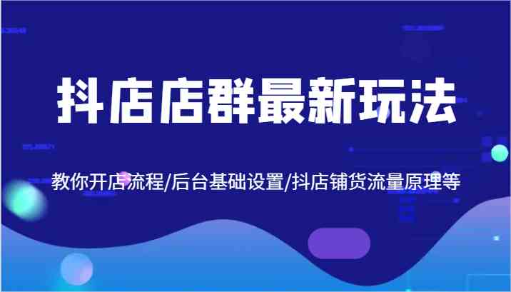 抖店店群最新玩法，教你开店流程/后台基础设置/抖店铺货流量原理等-东升网创