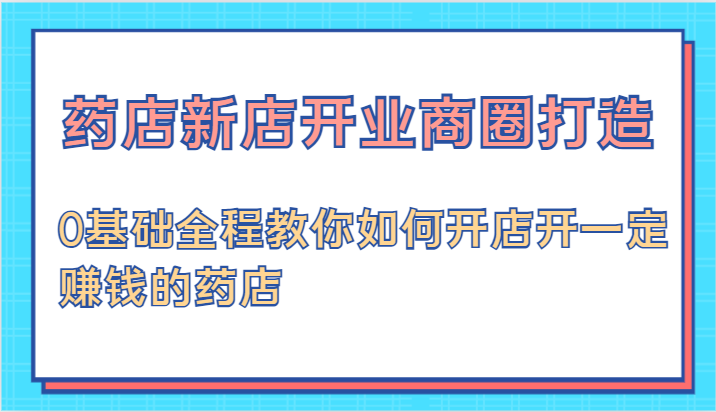 药店新店开业商圈打造-0基础全程教你如何开店开一定赚钱的药店-东升网创