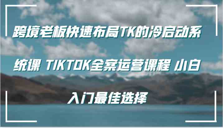 跨境老板快速布局TK的冷启动系统课 TIKTOK全案运营课程 小白入门最佳选择-东升网创