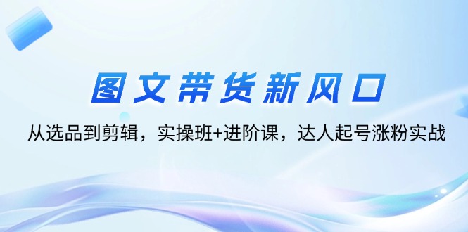 （12306期）图文带货新风口：从选品到剪辑，实操班+进阶课，达人起号涨粉实战-东升网创