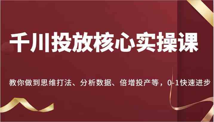 千川投放核心实操课，教你做到思维打法、分析数据、倍增投产等，0-1快速进步-东升网创