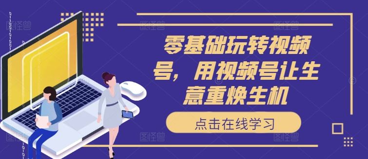 零基础玩转视频号，用视频号让生意重焕生机-东升网创