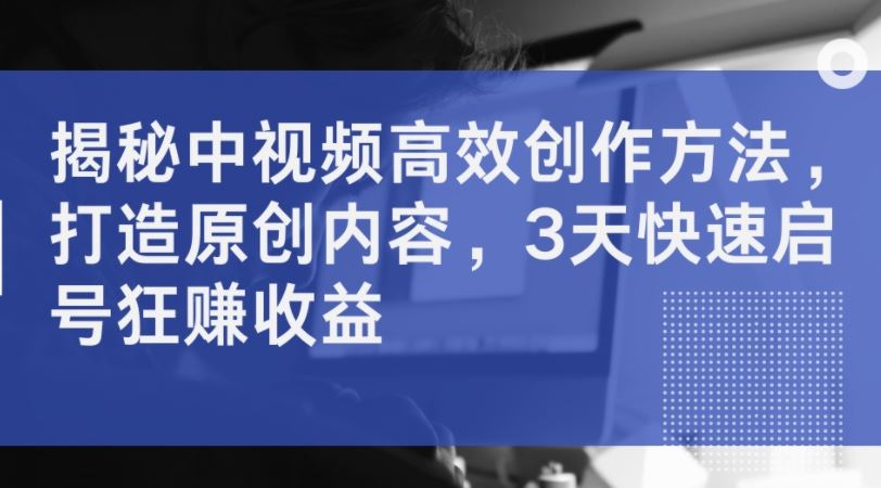 揭秘中视频高效创作方法，打造原创内容，3天快速启号狂赚收益-东升网创