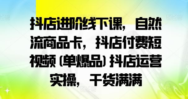 抖店进阶线下课，自然流商品卡，抖店付费短视频(单爆品)抖店运营实操，干货满满-东升网创