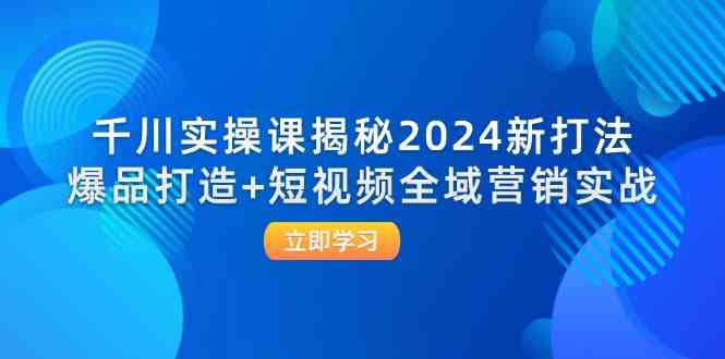千川实操课揭秘2024新打法：爆品打造+短视频全域营销实战-东升网创