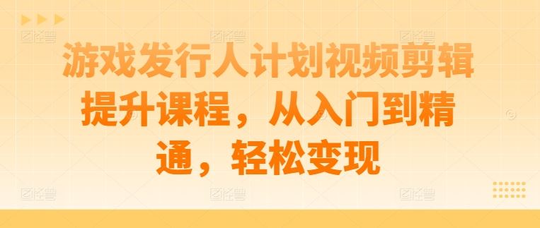 游戏发行人计划视频剪辑提升课程，从入门到精通，轻松变现-东升网创