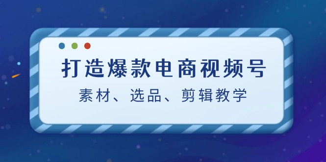 （12596期）打造爆款电商视频号：素材、选品、剪辑教程（附工具）-东升网创