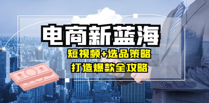 （12677期）商家必看电商新蓝海：短视频+选品策略，打造爆款全攻略，月入10w+-东升网创