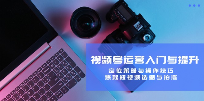 （12725期）视频号运营入门与提升：定位策略与操作技巧，爆款短视频选题与拍摄-东升网创