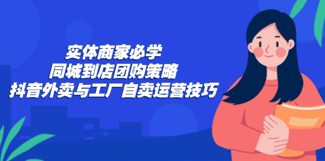 （12738期）实体商家必学：同城到店团购策略：抖音外卖与工厂自卖运营技巧-东升网创