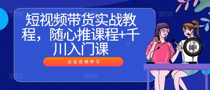 短视频带货实战教程，随心推课程+千川入门课-东升网创