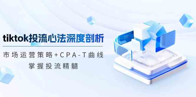 tiktok投流心法深度剖析：市场运营策略+CPA-T曲线，掌握投流精髓-东升网创
