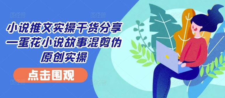 小说推文实操干货分享—蛋花小说故事混剪伪原创实操-东升网创