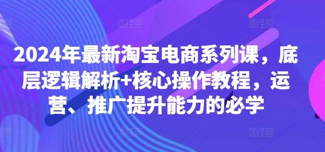 2024年最新淘宝电商系列课，底层逻辑解析+核心操作教程，运营、推广提升能力的必学-东升网创