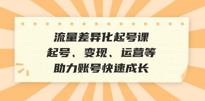 流量差异化起号课：起号、变现、运营等，助力账号快速成长-东升网创