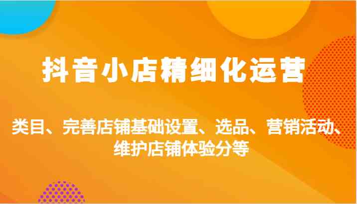 抖音小店精细化运营：类目、完善店铺基础设置、选品、营销活动、维护店铺体验分等-东升网创