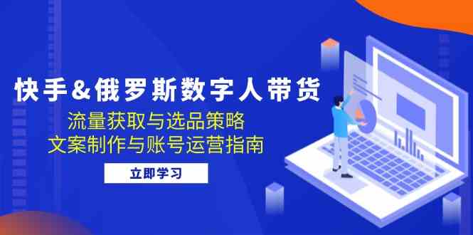 快手俄罗斯 数字人带货：流量获取与选品策略 文案制作与账号运营指南-东升网创