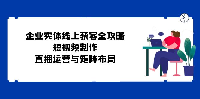 （12966期）企业实体线上获客全攻略：短视频制作、直播运营与矩阵布局-东升网创