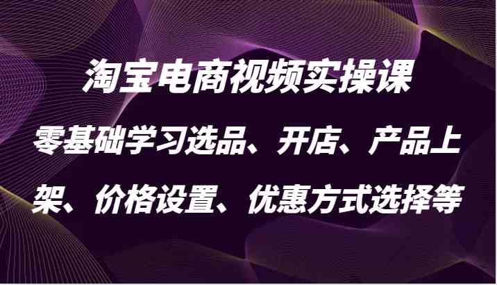 淘宝电商视频实操课，零基础学习选品、开店、产品上架、价格设置、优惠方式选择等-东升网创