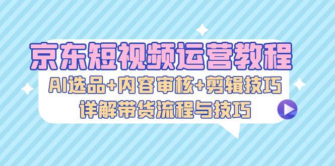 （13044期）京东短视频运营教程：AI选品+内容审核+剪辑技巧，详解带货流程与技巧-东升网创