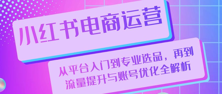（13043期）小红书电商运营：从平台入门到专业选品，再到流量提升与账号优化全解析-东升网创