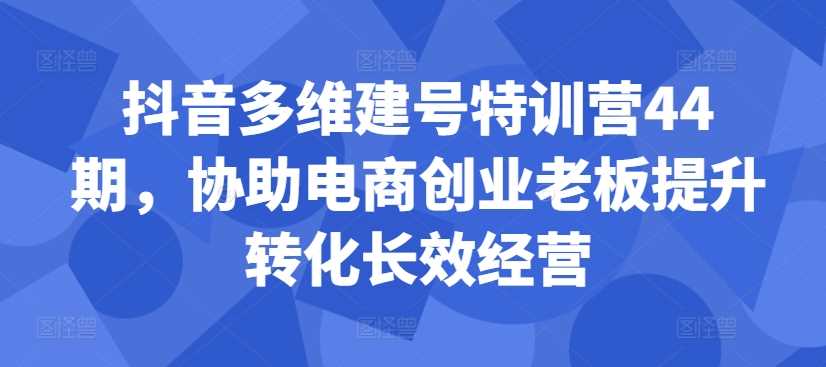抖音多维建号特训营44期，协助电商创业老板提升转化长效经营-东升网创