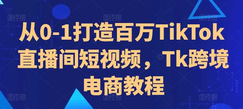 从0-1打造百万TikTok直播间短视频，Tk跨境电商教程-东升网创