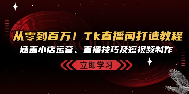 从零到百万！Tk直播间打造教程，涵盖小店运营、直播技巧及短视频制作-东升网创