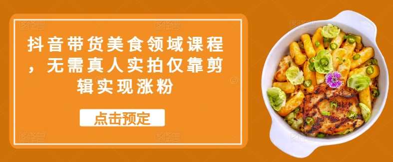 抖音带货美食领域课程，无需真人实拍仅靠剪辑实现涨粉-东升网创