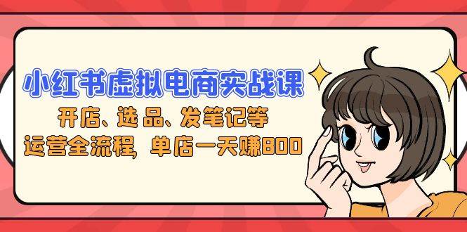 （13110期）小红书虚拟电商实战课：开店、选品、发笔记等运营全流程，单店一天赚800-东升网创