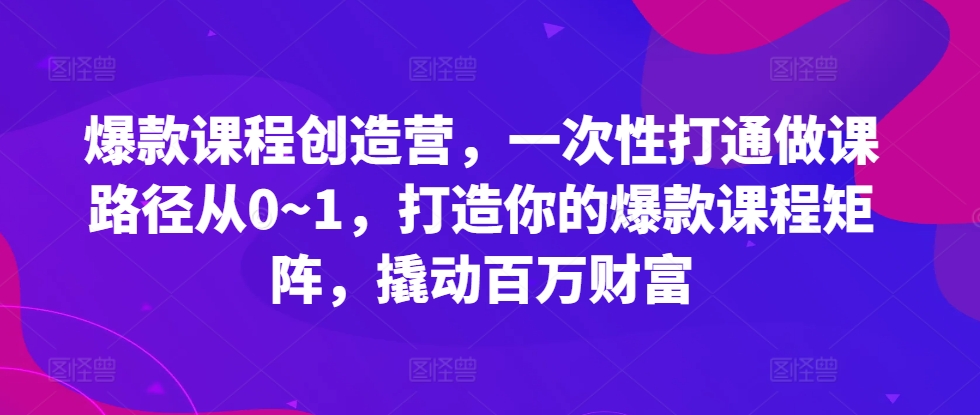 爆款课程创造营，​一次性打通做课路径从0~1，打造你的爆款课程矩阵，撬动百万财富-东升网创