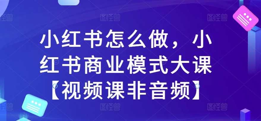 小红书怎么做，小红书商业模式大课【视频课非音频】-东升网创