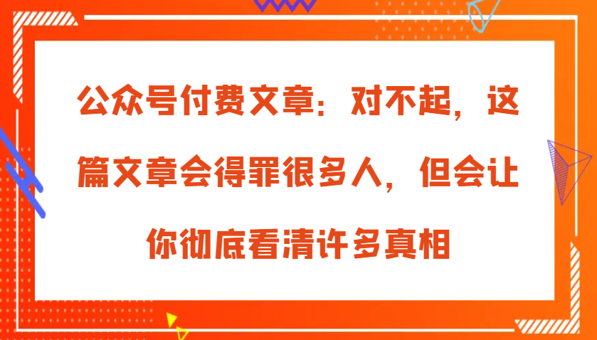 公众号付费文章：对不起，这篇文章会得罪很多人，但会让你彻底看清许多真相-东升网创
