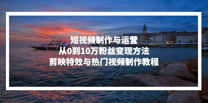 （13247期）短视频制作与运营，从0到10万粉丝变现方法，剪映特效与热门视频制作教程-东升网创