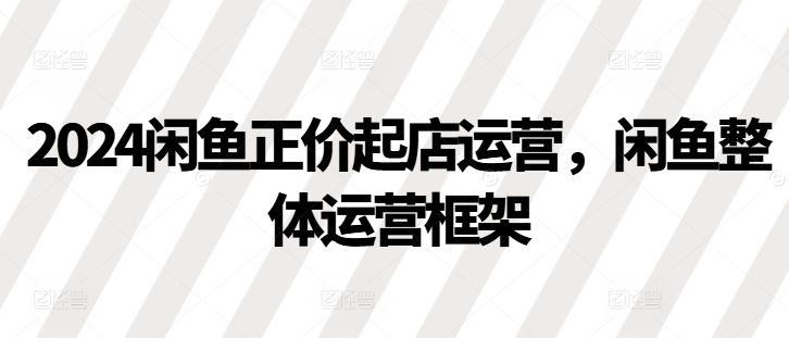 2024闲鱼正价起店运营，闲鱼整体运营框架-东升网创