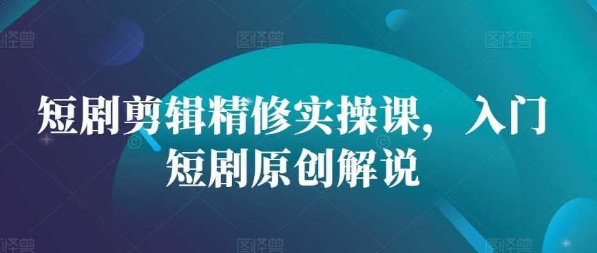 短剧剪辑精修实操课，入门短剧原创解说-东升网创