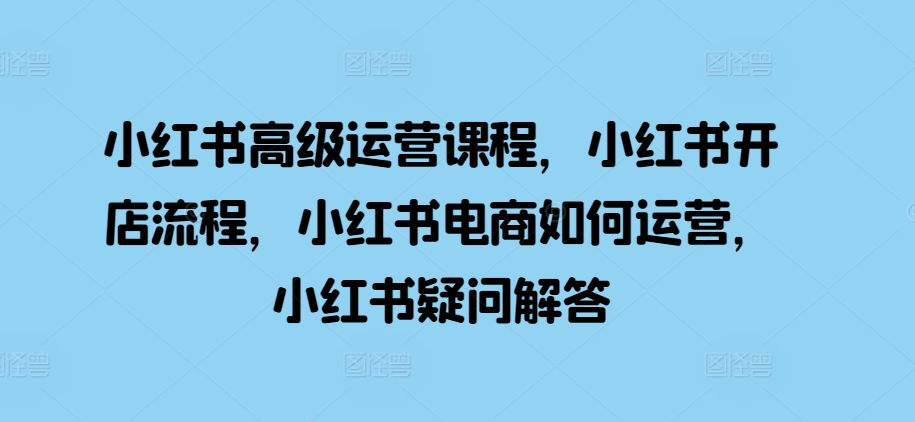 小红书高级运营课程，小红书开店流程，小红书电商如何运营，小红书疑问解答-东升网创