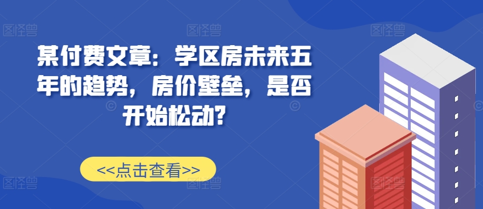 某付费文章：学区房未来五年的趋势，房价壁垒，是否开始松动?-东升网创
