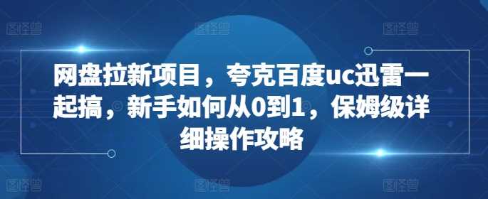 网盘拉新项目，夸克百度uc迅雷一起搞，新手如何从0到1，保姆级详细操作攻略-东升网创