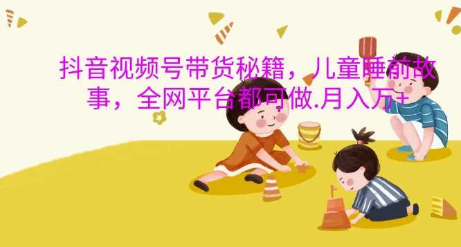 抖音视频号带货秘籍，儿童睡前故事，全网平台都可做，月入过W【揭秘】-东升网创