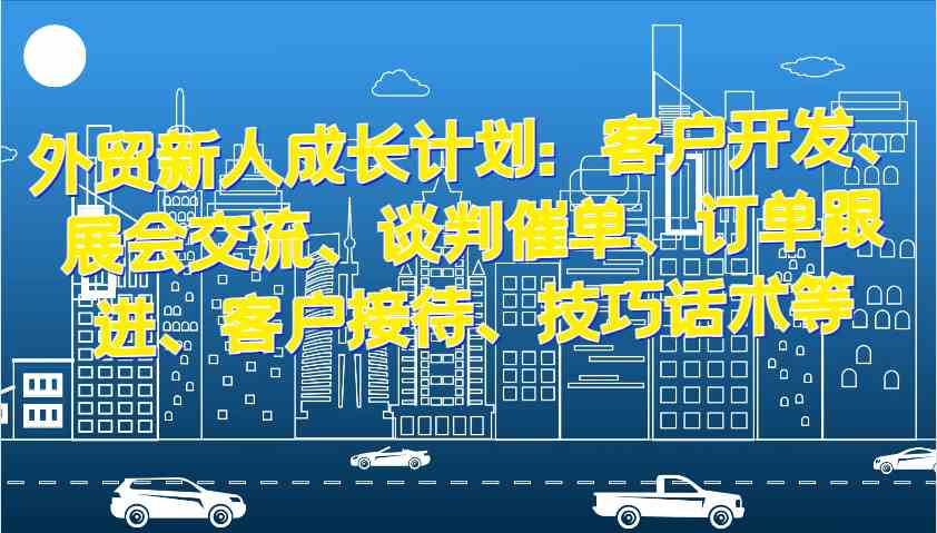 外贸新人成长计划：客户开发、展会交流、谈判催单、订单跟进、客户接待、技巧话术等-东升网创