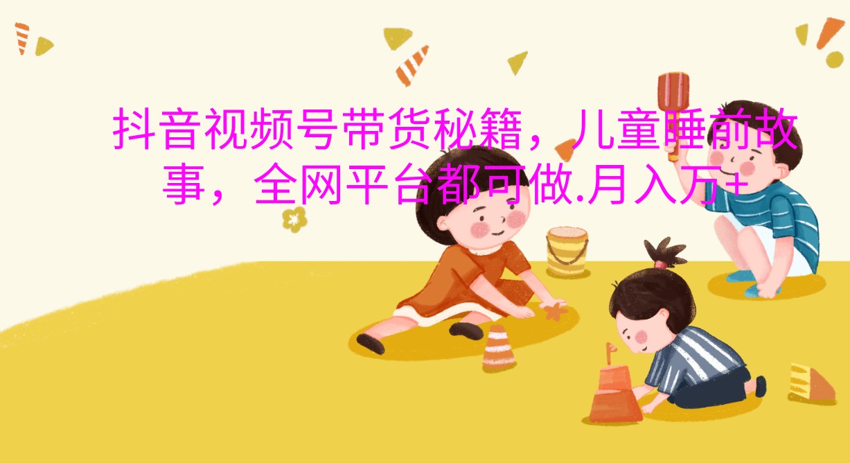 抖音视频号带货秘籍，儿童睡前故事，全网平台都可做.月入万+-东升网创