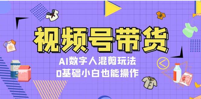 视频号带货，AI数字人混剪玩法，0基础小白也能操作-东升网创