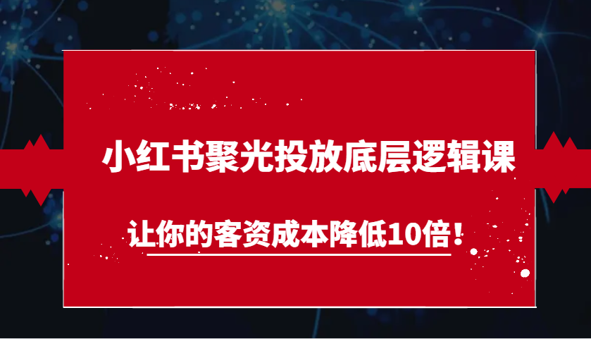 小红书聚光投放底层逻辑课，让你的客资成本降低10倍！-东升网创