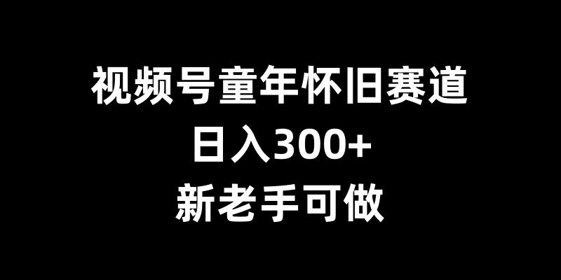 视频号童年怀旧赛道，日入300+，新老手可做【揭秘】-东升网创