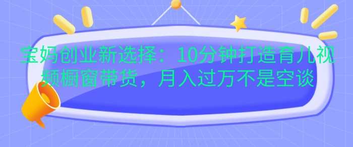 宝妈创业新选择：10分钟打造育儿视频橱窗带货，月入过W不是空谈【揭秘】-东升网创