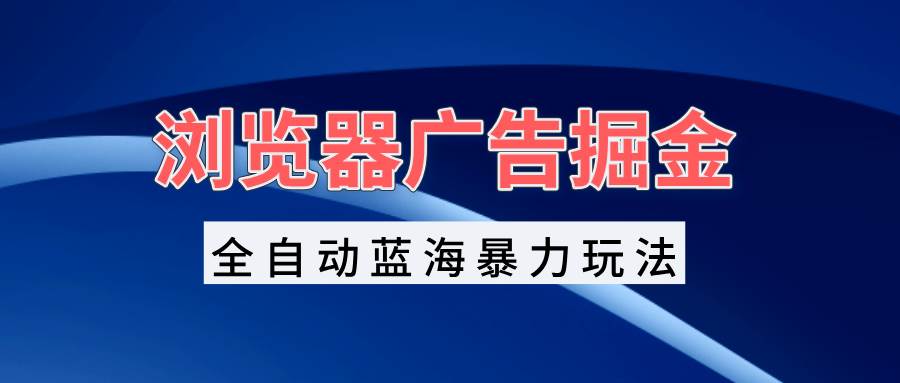 （13423期）浏览器广告掘金，全自动蓝海暴力玩法，轻松日入1000+矩阵无脑开干-东升网创