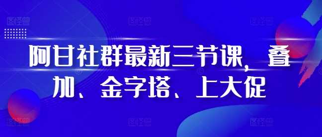 阿甘社群最新三节课，叠加、金字塔、上大促-东升网创