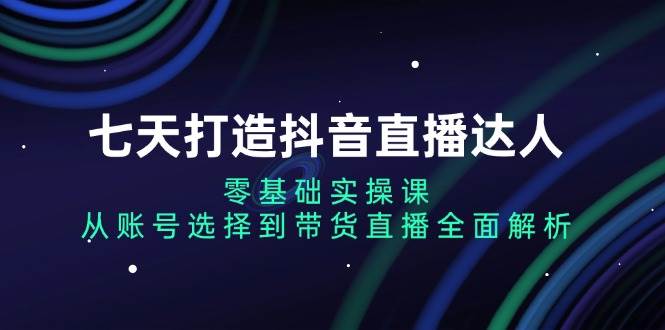 （13430期）七天打造抖音直播达人：零基础实操课，从账号选择到带货直播全面解析-东升网创