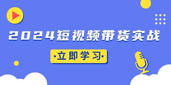 （13482期）2024短视频带货实战：底层逻辑+实操技巧，橱窗引流、直播带货-东升网创